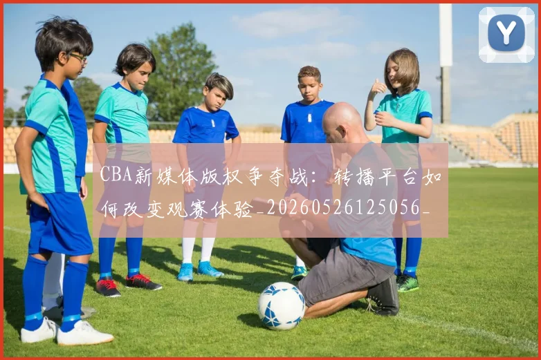 CBA新媒体版权争夺战：转播平台如何改变观赛体验_20260526125056_20260606165237