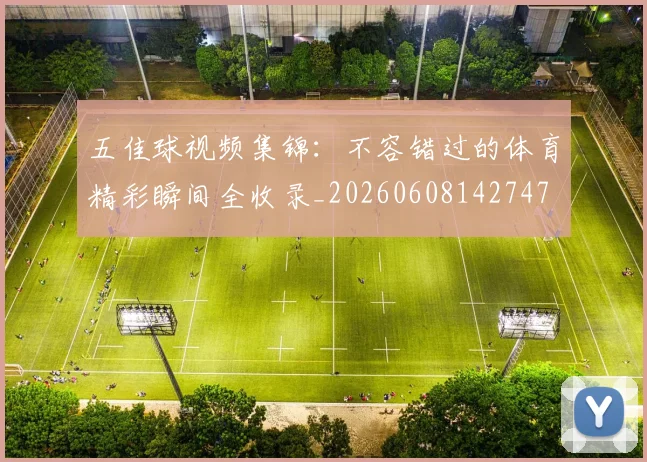 五佳球视频集锦:不容错过的体育精彩瞬间全收录_20260608142747