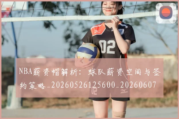 NBA薪资帽解析：球队薪资空间与签约策略_20260526125600_20260607160402